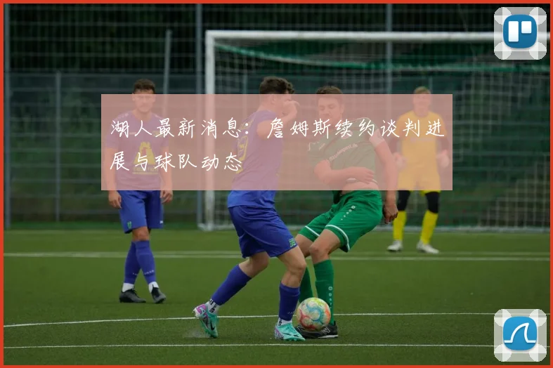 湖人最新消息：詹姆斯续约谈判进展与球队动态