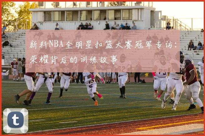 新科NBA全明星扣篮大赛冠军专访：荣耀背后的训练故事