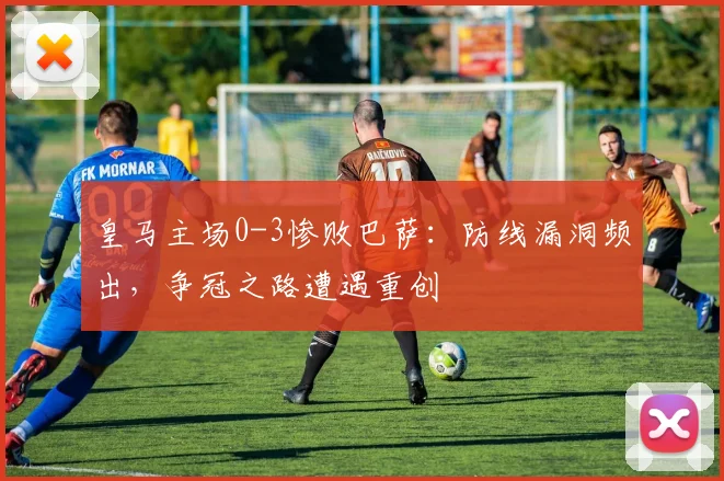 皇马主场0-3惨败巴萨：防线漏洞频出，争冠之路遭遇重创