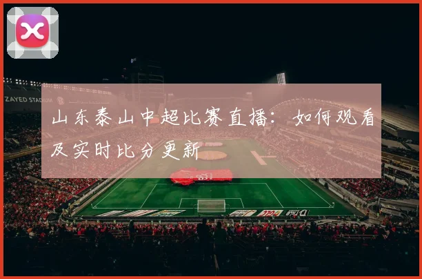 山东泰山中超比赛直播：如何观看及实时比分更新