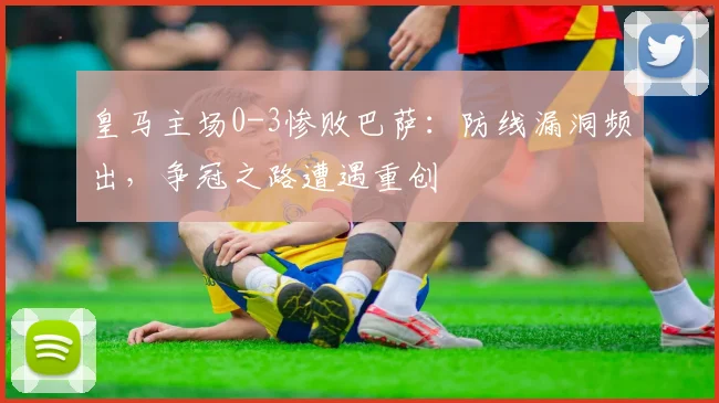 皇马主场0-3惨败巴萨：防线漏洞频出，争冠之路遭遇重创