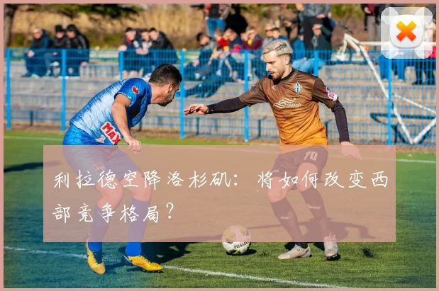 利拉德空降洛杉矶：将如何改变西部竞争格局？