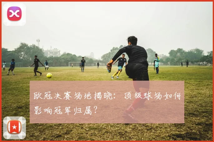 欧冠决赛场地揭晓：顶级球场如何影响冠军归属？