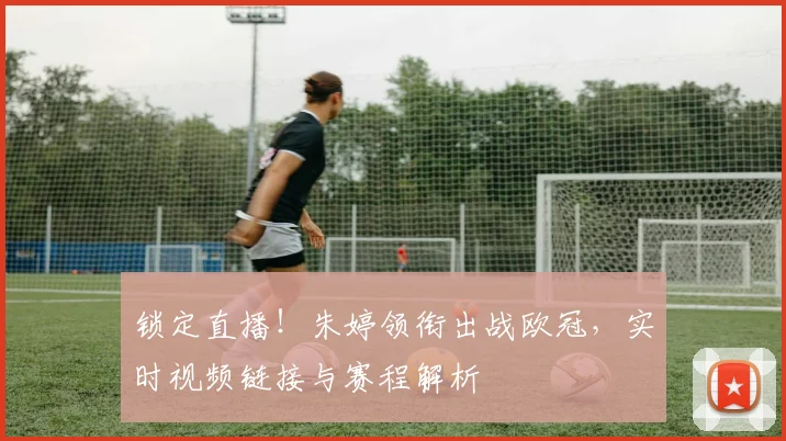 锁定直播！朱婷领衔出战欧冠，实时视频链接与赛程解析