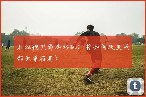 利拉德空降洛杉矶：将如何改变西部竞争格局？