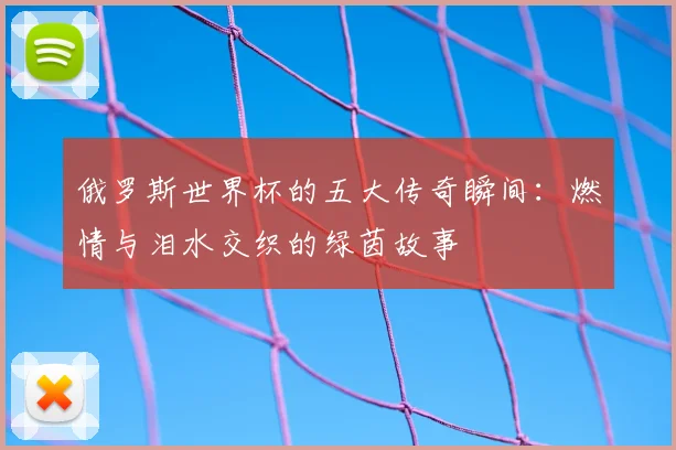 俄罗斯世界杯的五大传奇瞬间：燃情与泪水交织的绿茵故事