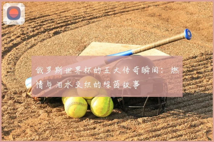 俄罗斯世界杯的五大传奇瞬间:燃情与泪水交织的绿茵故事
