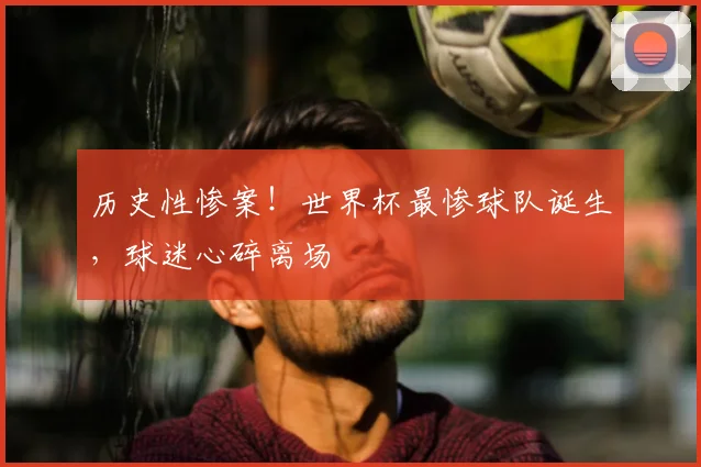 历史性惨案！世界杯最惨球队诞生，球迷心碎离场
