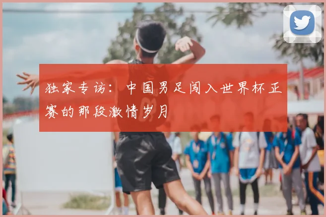 独家专访：中国男足闯入世界杯正赛的那段激情岁月