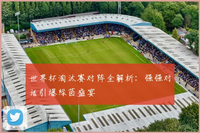 世界杯淘汰赛对阵全解析:强强对话引爆绿茵盛宴