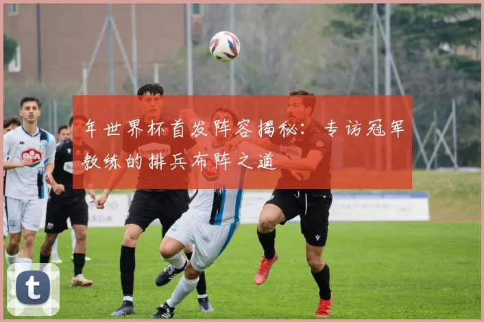 年世界杯首发阵容揭秘：专访冠军教练的排兵布阵之道