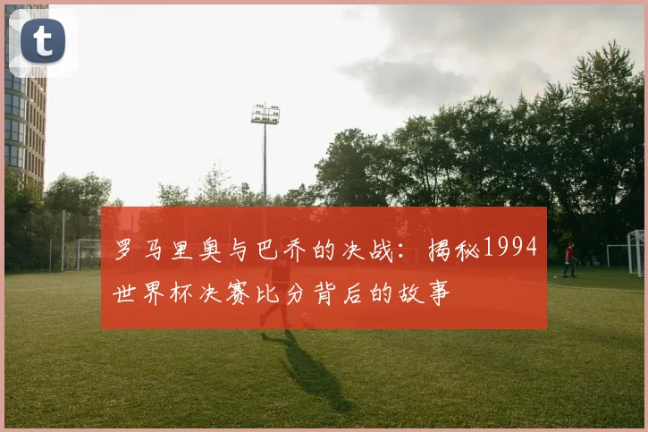 罗马里奥与巴乔的决战:揭秘1994世界杯决赛比分背后的故事