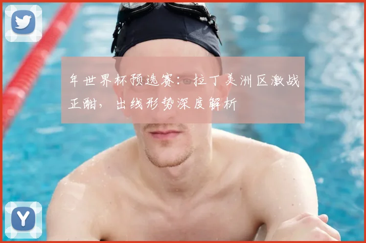 年世界杯预选赛：拉丁美洲区激战正酣，出线形势深度解析