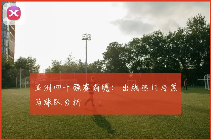亚洲四十强赛前瞻:出线热门与黑马球队分析