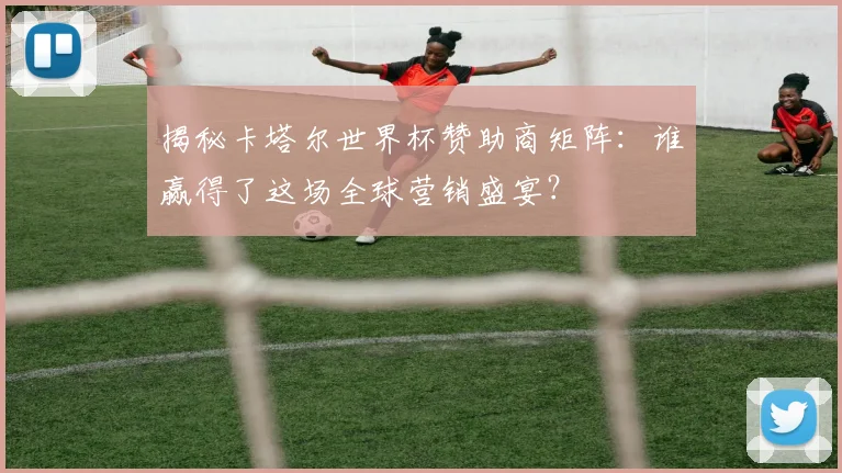 揭秘卡塔尔世界杯赞助商矩阵:谁赢得了这场全球营销盛宴?