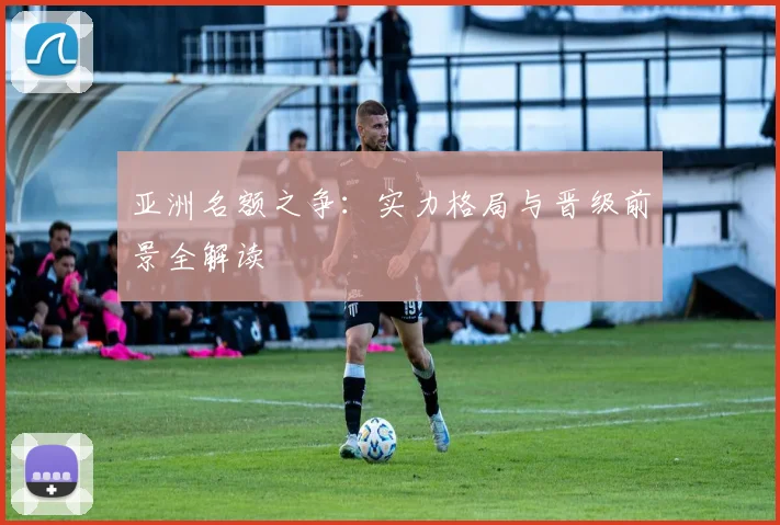 亚洲名额之争:实力格局与晋级前景全解读